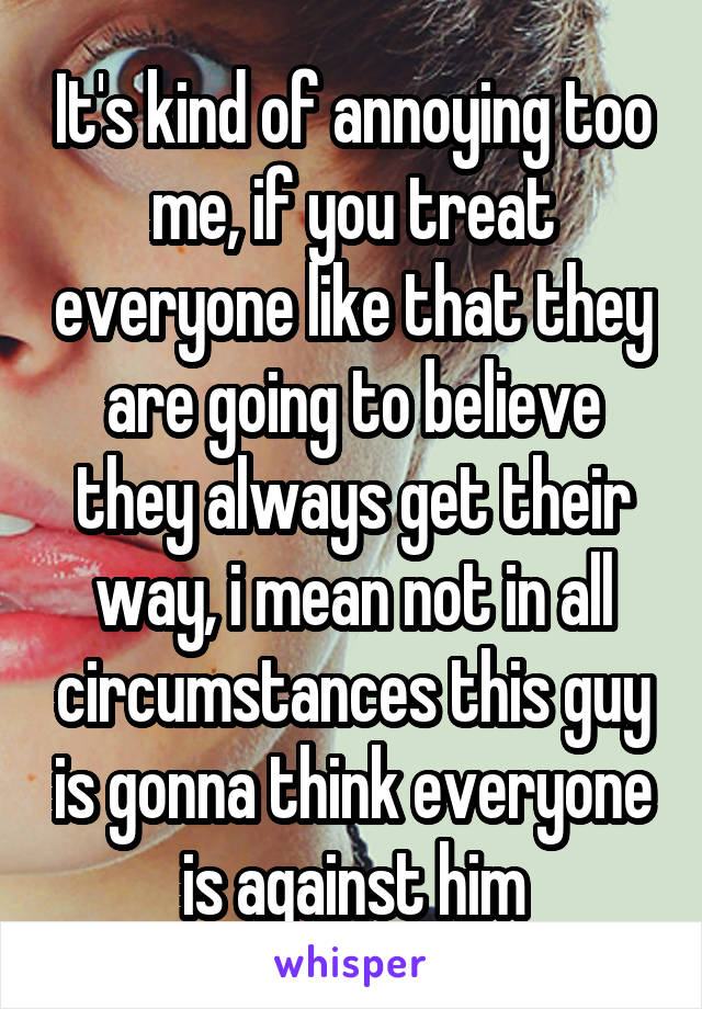 It's kind of annoying too me, if you treat everyone like that they are going to believe they always get their way, i mean not in all circumstances this guy is gonna think everyone is against him