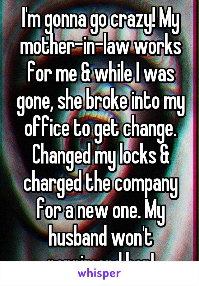 I'm gonna go crazy! My mother-in-law works for me & while I was gone, she broke into my office to get change. Changed my locks & charged the company for a new one. My husband won't reprimand her!