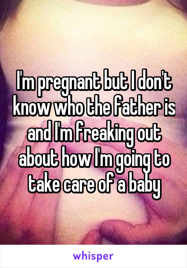 I'm pregnant but I don't know who the father is and I'm freaking out about how I'm going to take care of a baby
