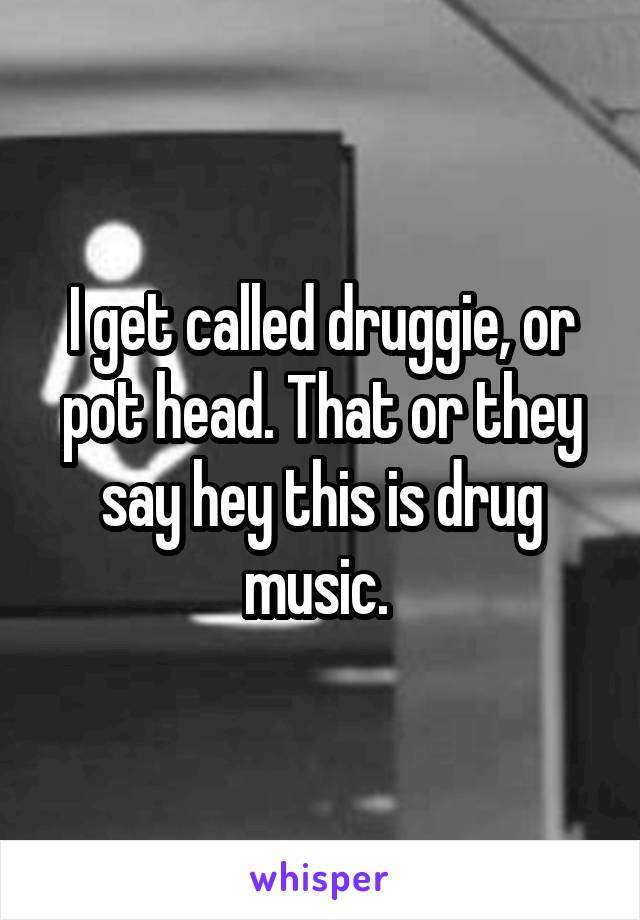 I get called druggie, or pot head. That or they say hey this is drug music. 