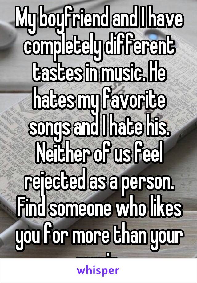 My boyfriend and I have completely different tastes in music. He hates my favorite songs and I hate his. Neither of us feel rejected as a person. Find someone who likes you for more than your music.
