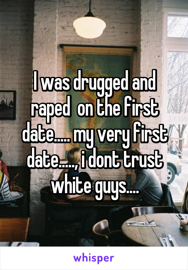 I was drugged and raped  on the first date..... my very first date....., i dont trust white guys....