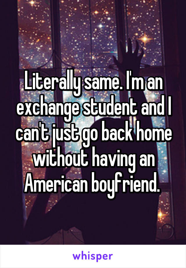 Literally same. I'm an exchange student and I can't just go back home without having an American boyfriend. 