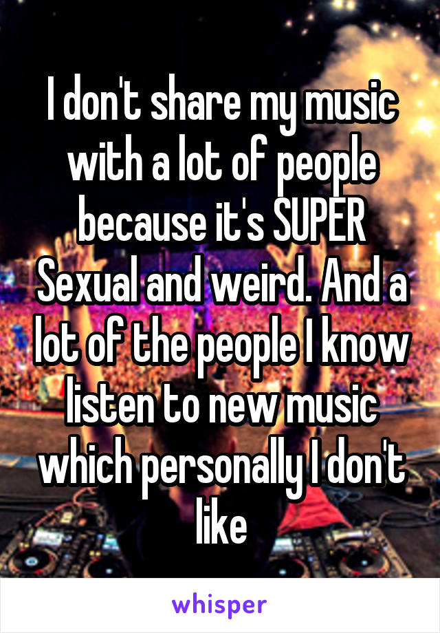 I don't share my music with a lot of people because it's SUPER Sexual and weird. And a lot of the people I know listen to new music which personally I don't like