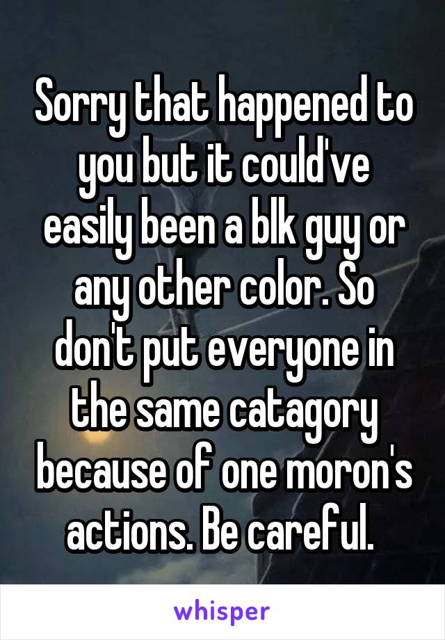 Sorry that happened to you but it could've easily been a blk guy or any other color. So don't put everyone in the same catagory because of one moron's actions. Be careful. 