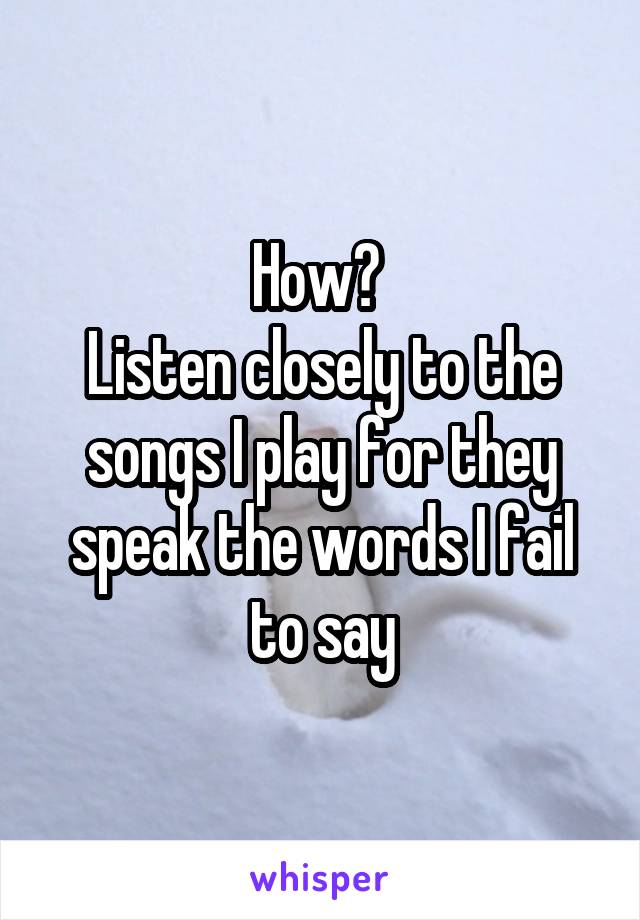 How? 
Listen closely to the songs I play for they speak the words I fail to say