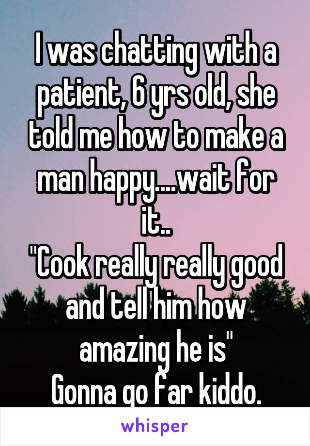 I was chatting with a patient, 6 yrs old, she told me how to make a man happy....wait for it..
"Cook really really good and tell him how amazing he is"
Gonna go far kiddo.
