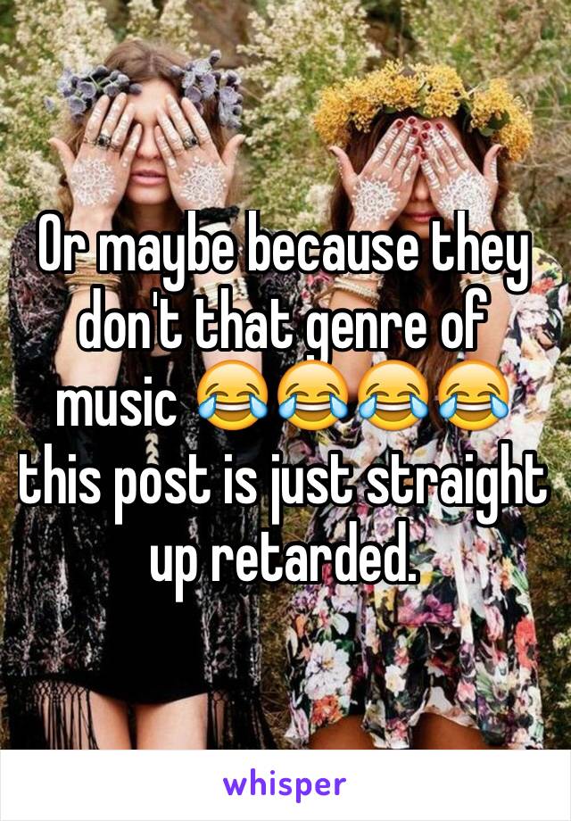Or maybe because they don't that genre of music 😂😂😂😂 this post is just straight up retarded.