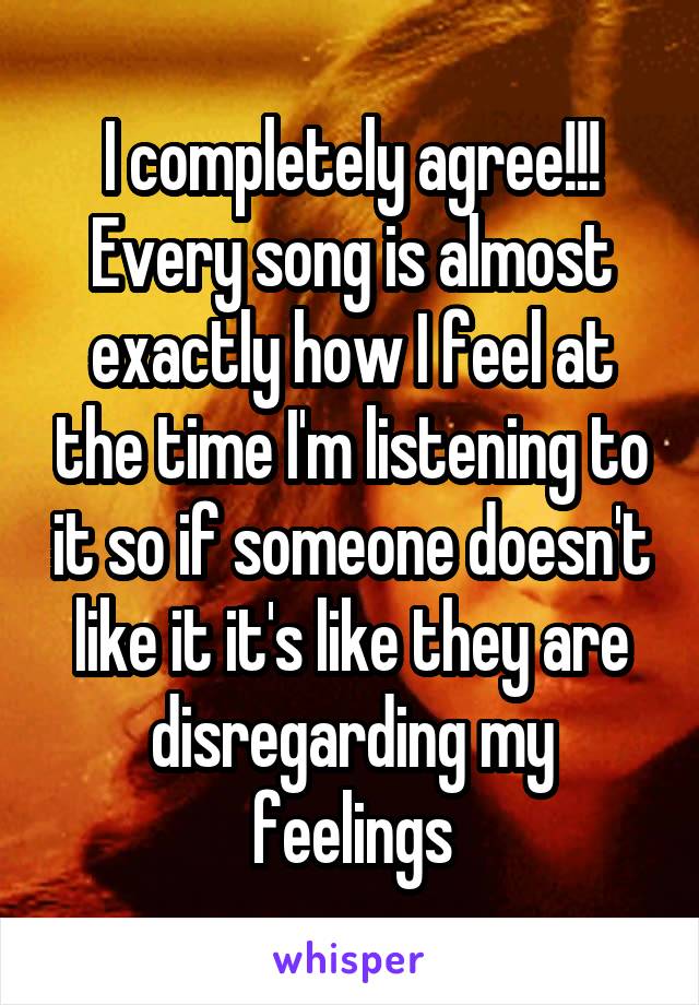 I completely agree!!! Every song is almost exactly how I feel at the time I'm listening to it so if someone doesn't like it it's like they are disregarding my feelings