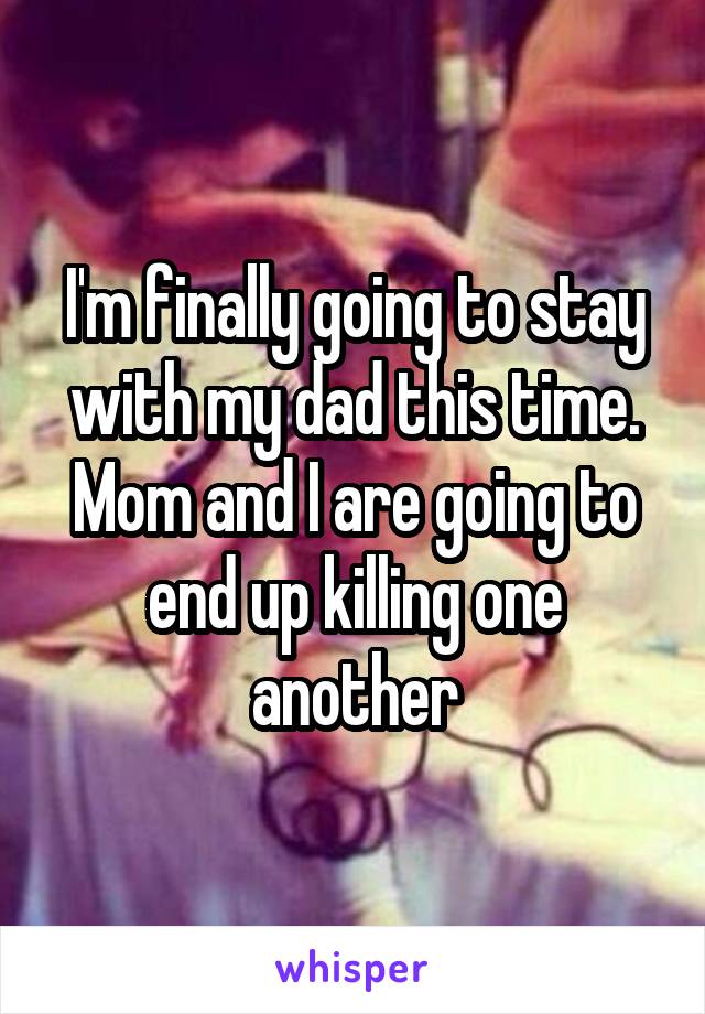 I'm finally going to stay with my dad this time. Mom and I are going to end up killing one another