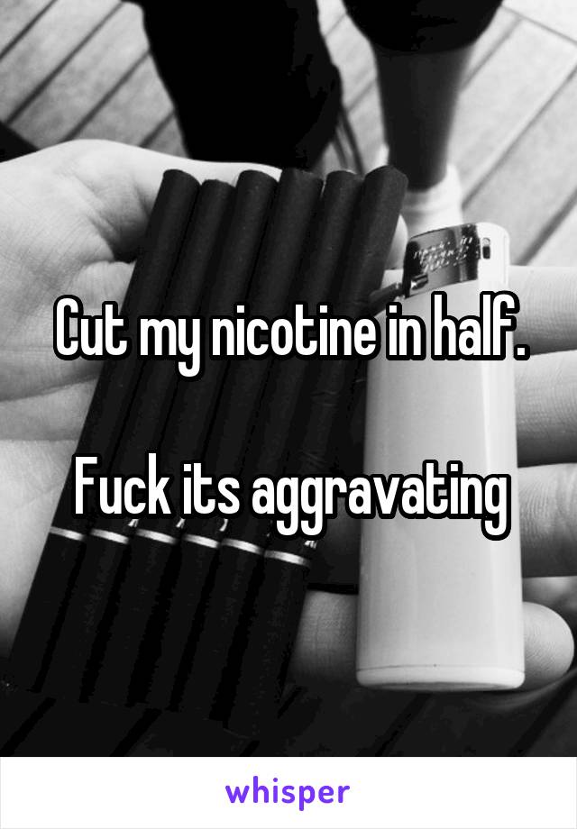 Cut my nicotine in half.

Fuck its aggravating