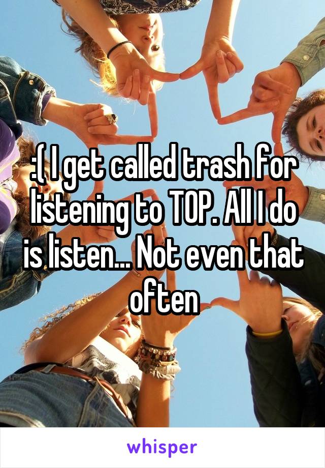 :( I get called trash for listening to TOP. All I do is listen... Not even that often