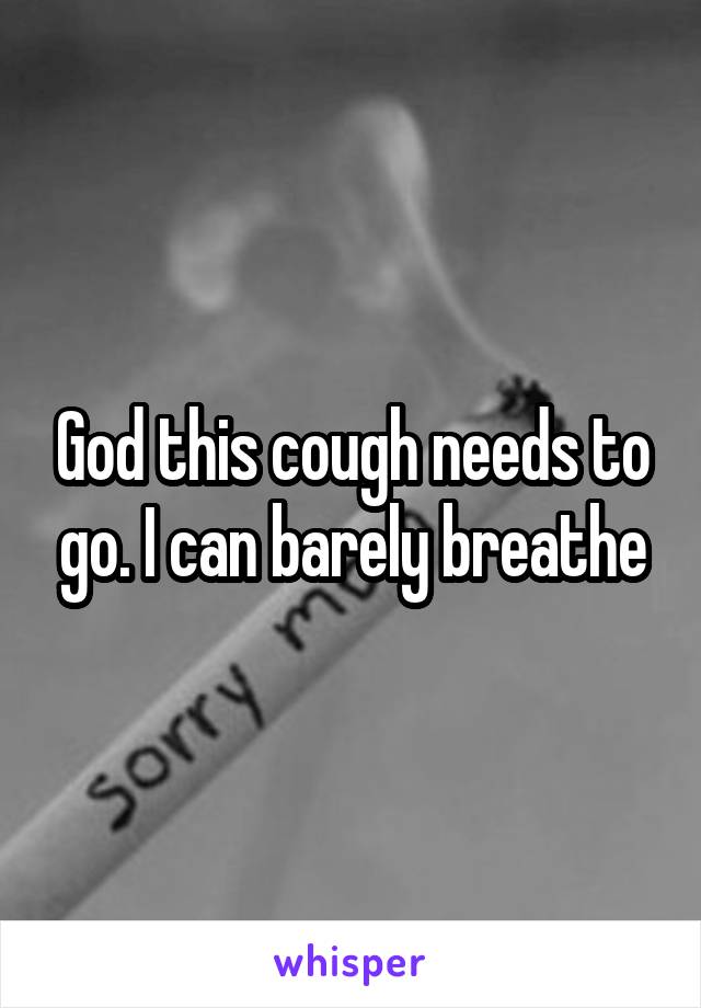 God this cough needs to go. I can barely breathe