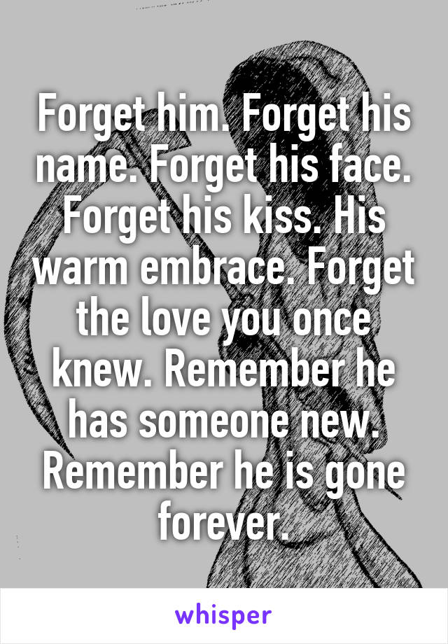 Forget him. Forget his name. Forget his face. Forget his kiss. His warm embrace. Forget the love you once knew. Remember he has someone new. Remember he is gone forever.