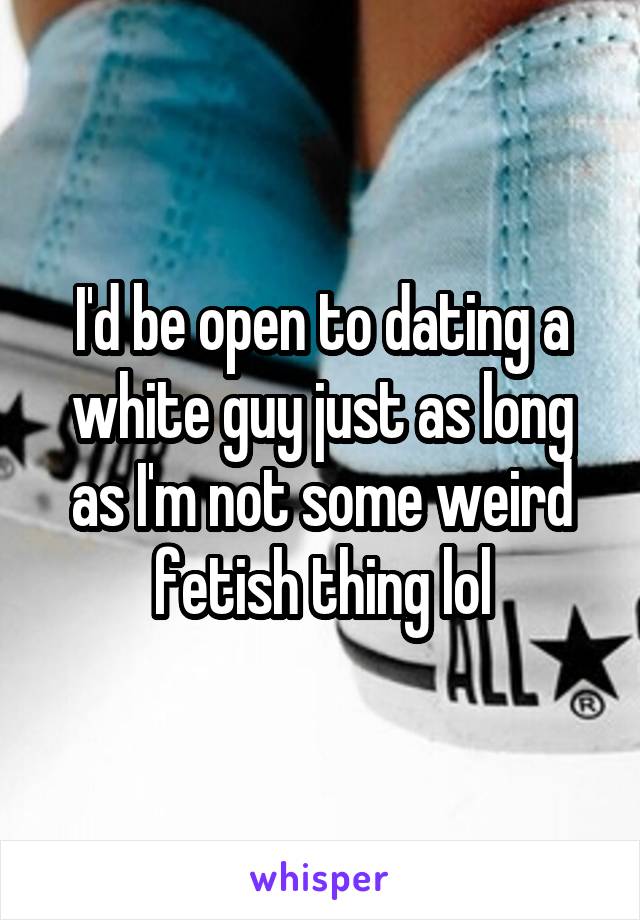 I'd be open to dating a white guy just as long as I'm not some weird fetish thing lol