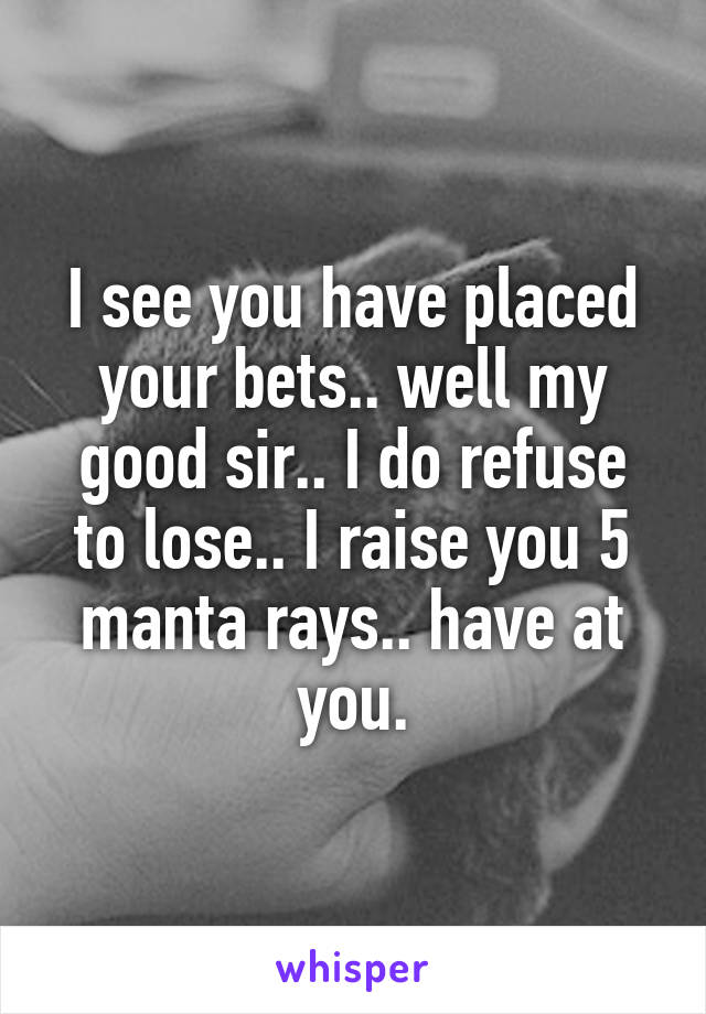 I see you have placed your bets.. well my good sir.. I do refuse to lose.. I raise you 5 manta rays.. have at you.