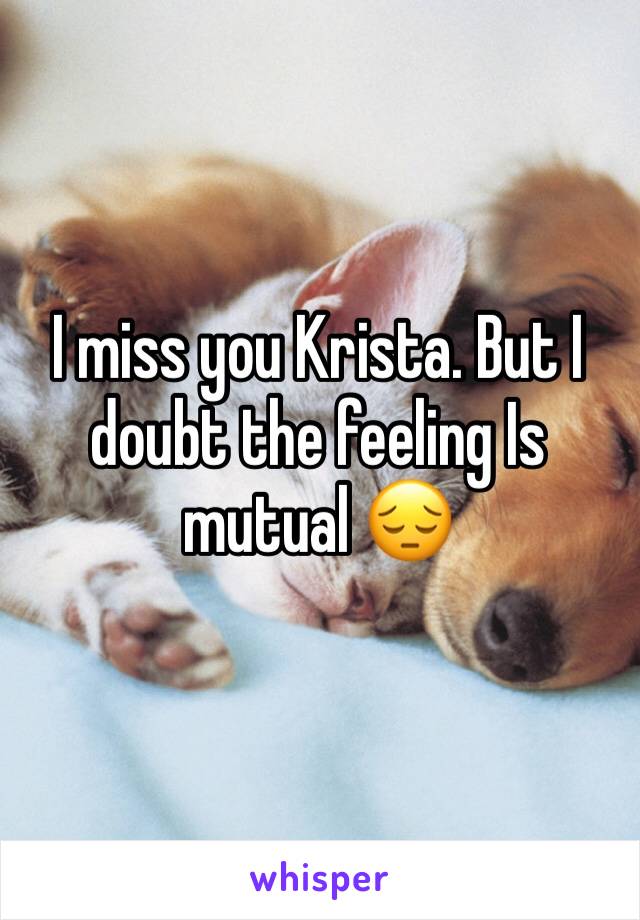 I miss you Krista. But I doubt the feeling Is mutual 😔