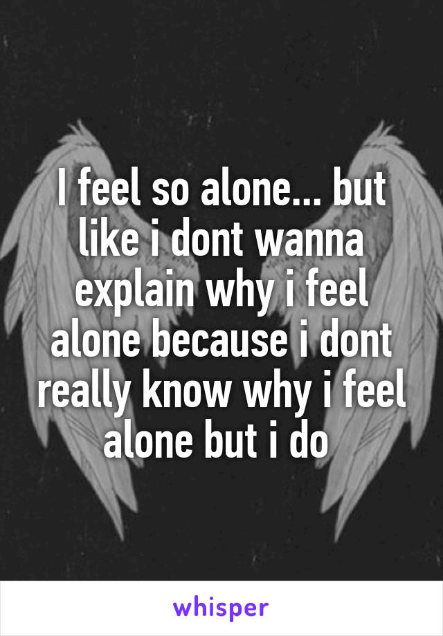 I feel so alone... but like i dont wanna explain why i feel alone because i dont really know why i feel alone but i do 