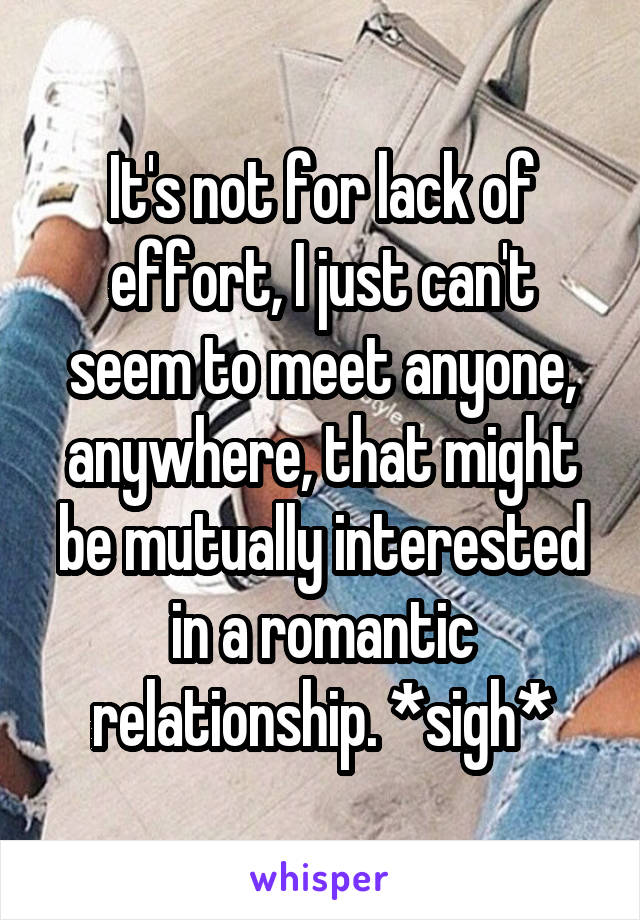 It's not for lack of effort, I just can't seem to meet anyone, anywhere, that might be mutually interested in a romantic relationship. *sigh*