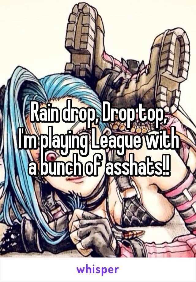 Rain drop, Drop top,
I'm playing League with a bunch of asshats!!