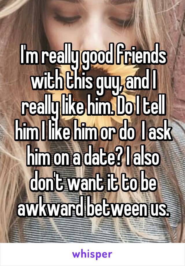 I'm really good friends with this guy, and I really like him. Do I tell him I like him or do  I ask him on a date? I also don't want it to be awkward between us.