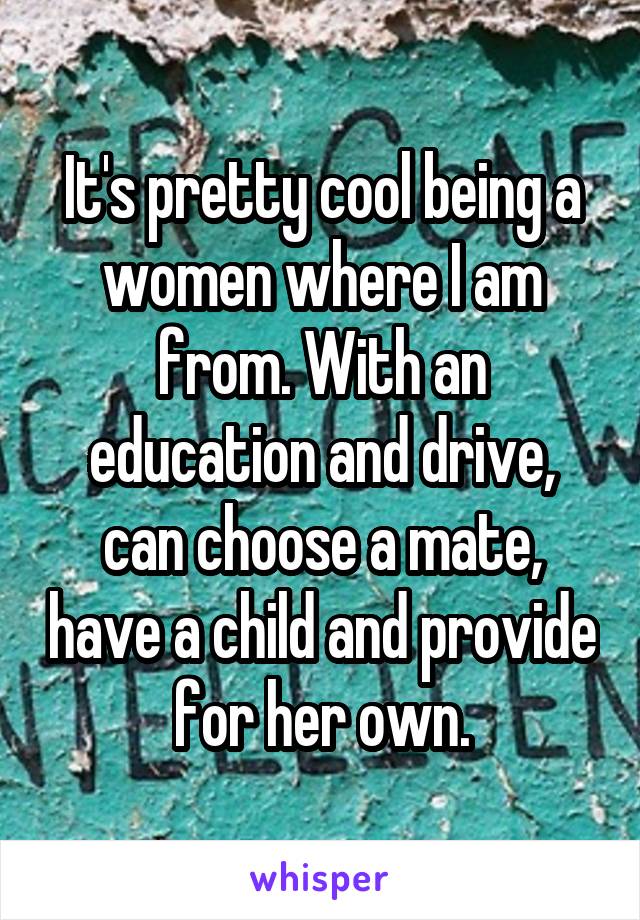 It's pretty cool being a women where I am from. With an education and drive, can choose a mate, have a child and provide for her own.