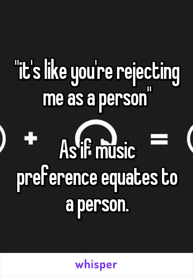 "it's like you're rejecting me as a person"

As if music preference equates to a person.