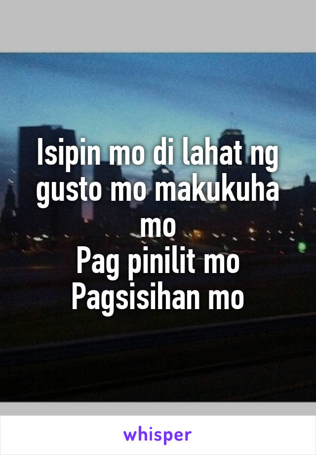 Isipin mo di lahat ng gusto mo makukuha mo
Pag pinilit mo
Pagsisihan mo