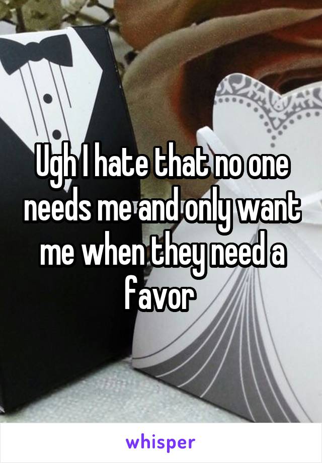 Ugh I hate that no one needs me and only want me when they need a favor 