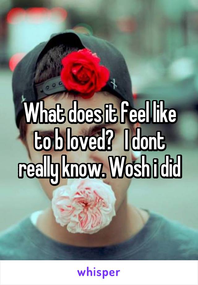 What does it feel like to b loved?   I dont really know. Wosh i did