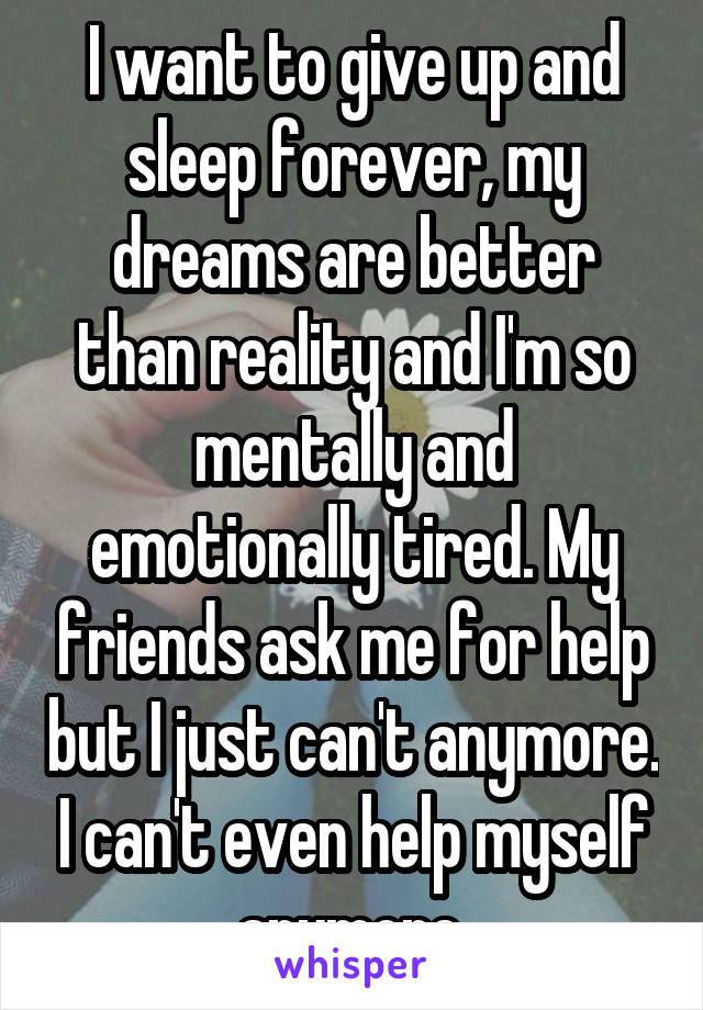 I want to give up and sleep forever, my dreams are better than reality and I'm so mentally and emotionally tired. My friends ask me for help but I just can't anymore. I can't even help myself anymore.