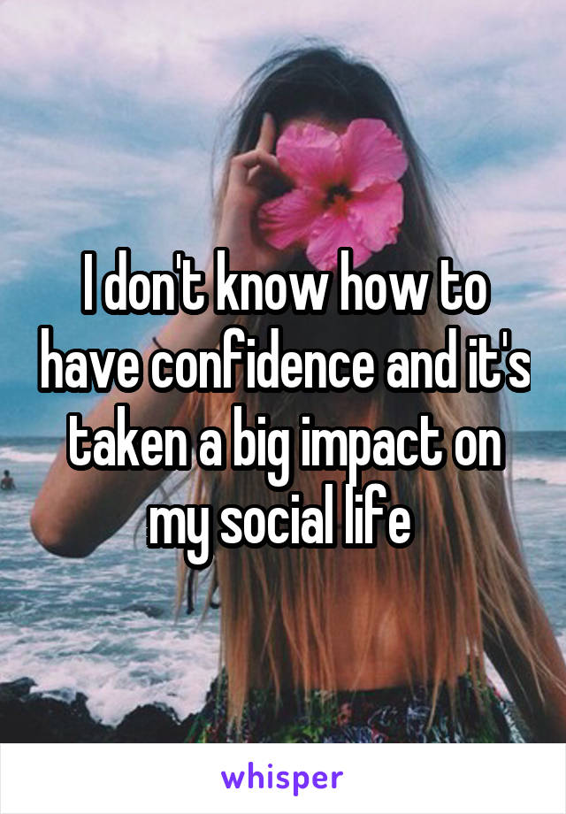 I don't know how to have confidence and it's taken a big impact on my social life 