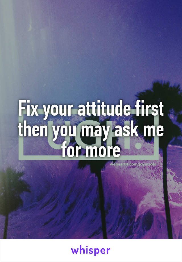 Fix your attitude first then you may ask me for more