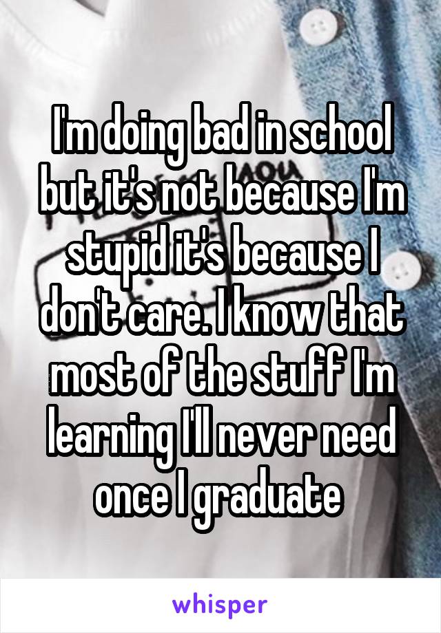 I'm doing bad in school but it's not because I'm stupid it's because I don't care. I know that most of the stuff I'm learning I'll never need once I graduate 