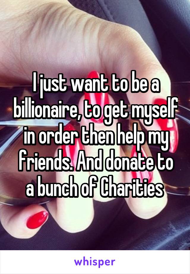 I just want to be a billionaire, to get myself in order then help my friends. And donate to a bunch of Charities 