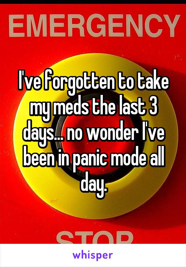 I've forgotten to take my meds the last 3 days... no wonder I've been in panic mode all day.