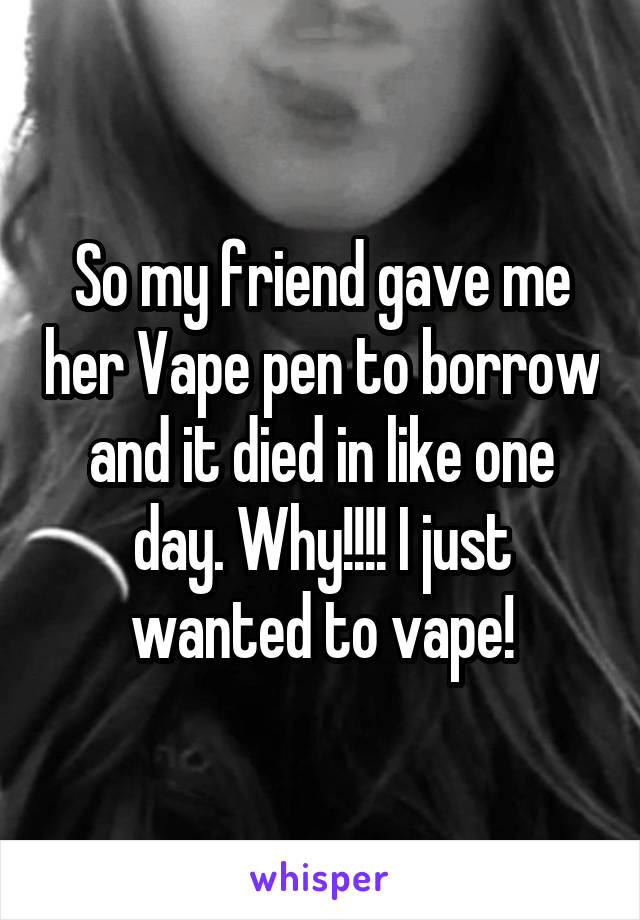 So my friend gave me her Vape pen to borrow and it died in like one day. Why!!!! I just wanted to vape!