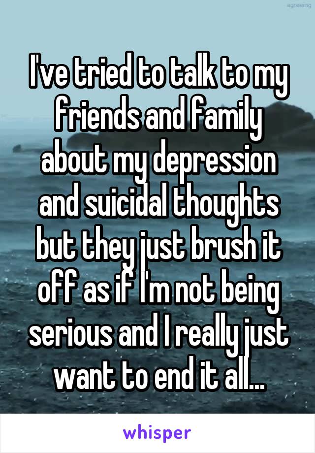 I've tried to talk to my friends and family about my depression and suicidal thoughts but they just brush it off as if I'm not being serious and I really just want to end it all...