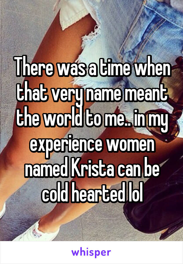 There was a time when that very name meant the world to me.. in my experience women named Krista can be cold hearted lol