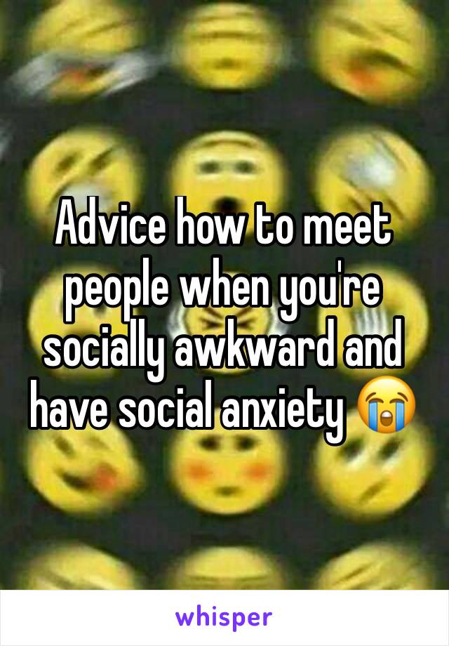 Advice how to meet people when you're socially awkward and have social anxiety 😭