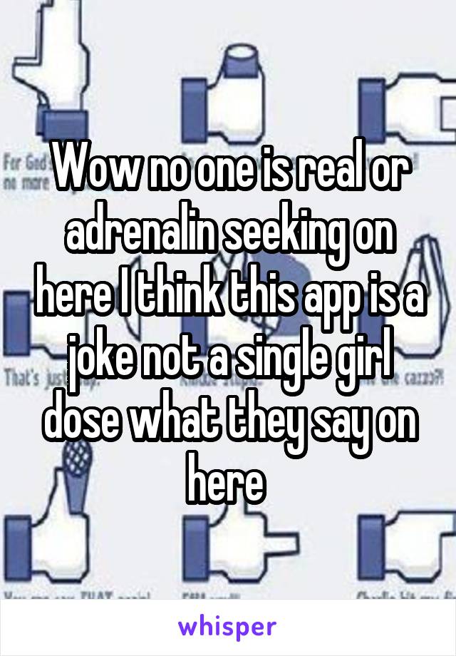 Wow no one is real or adrenalin seeking on here I think this app is a joke not a single girl dose what they say on here 