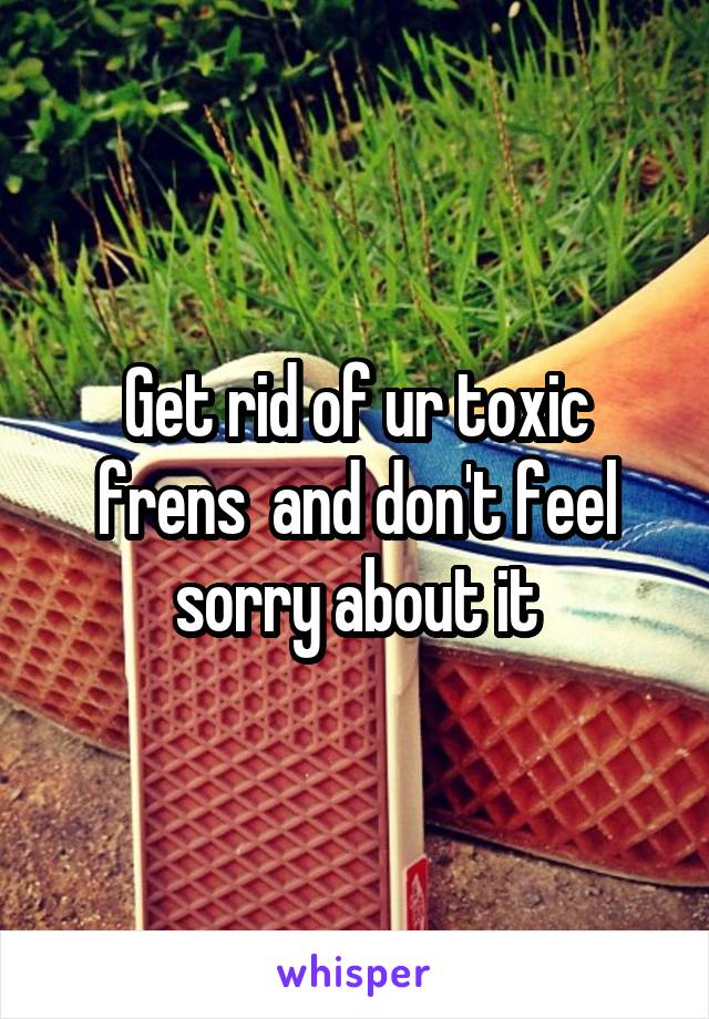 Get rid of ur toxic frens  and don't feel sorry about it