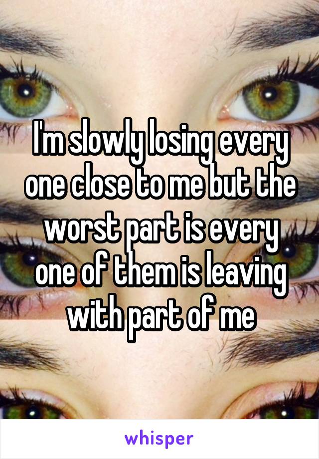 I'm slowly losing every one close to me but the worst part is every one of them is leaving with part of me