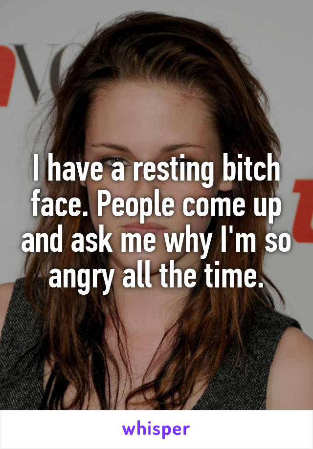 I have a resting bitch face. People come up and ask me why I'm so angry all the time.