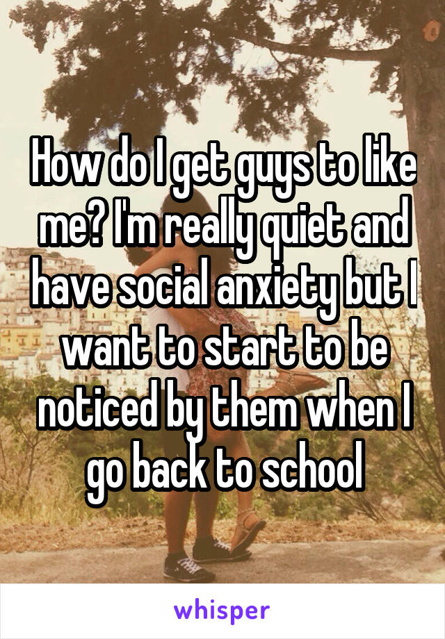 How do I get guys to like me? I'm really quiet and have social anxiety but I want to start to be noticed by them when I go back to school