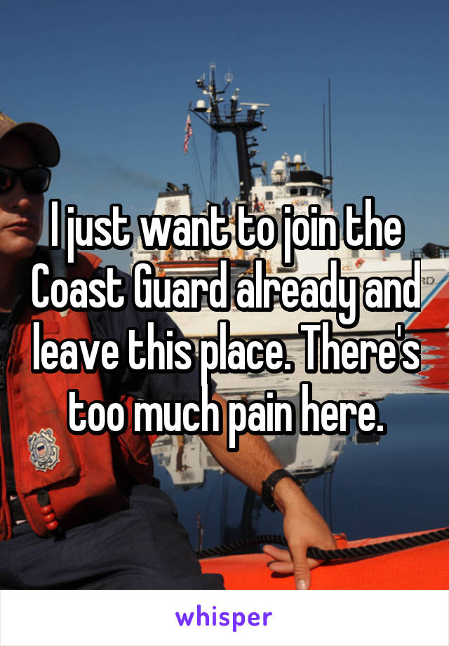 I just want to join the Coast Guard already and leave this place. There's too much pain here.