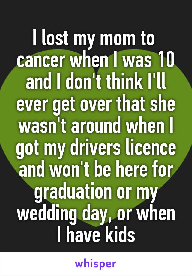 I lost my mom to  cancer when I was 10 and I don't think I'll ever get over that she wasn't around when I got my drivers licence and won't be here for graduation or my wedding day, or when I have kids