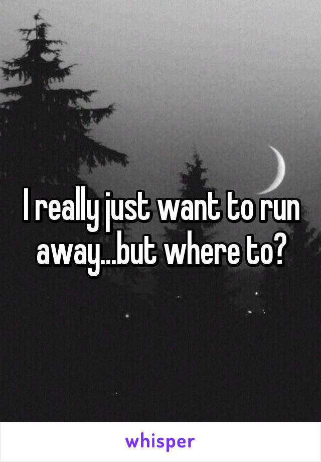 I really just want to run away...but where to?