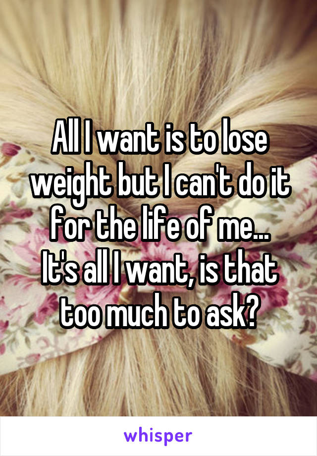 All I want is to lose weight but I can't do it for the life of me...
It's all I want, is that too much to ask?