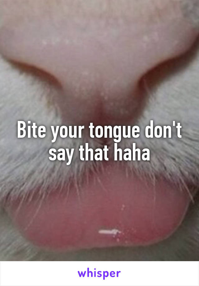 Bite your tongue don't say that haha